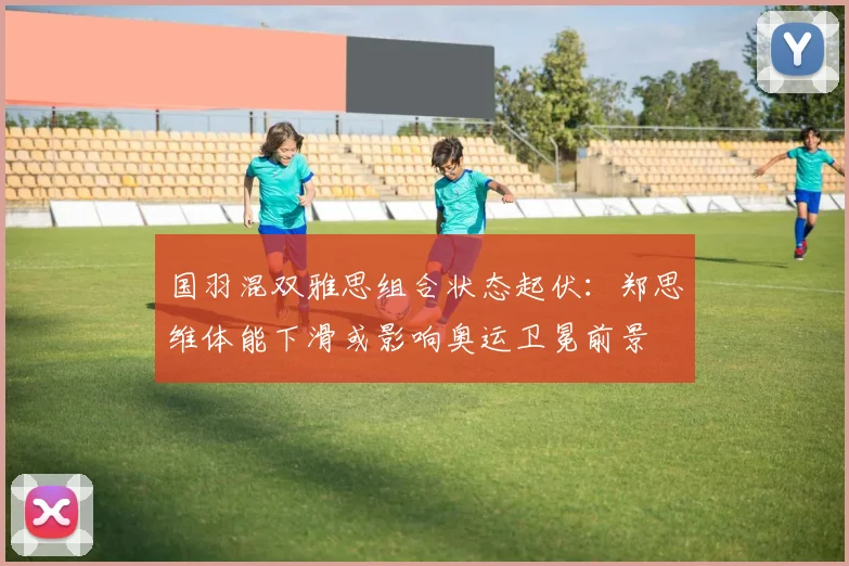 国羽混双雅思组合状态起伏：郑思维体能下滑或影响奥运卫冕前景