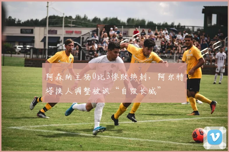 阿森纳主场0比3惨败热刺，阿尔特塔换人调整被讽“自毁长城”