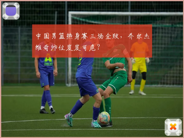 中国男篮热身赛三场全败，乔尔杰维奇帅位岌岌可危？