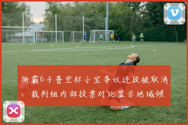 街霸6卡普空杯小宝争议连段被取消，裁判组内部投票对比显示地域倾向明显