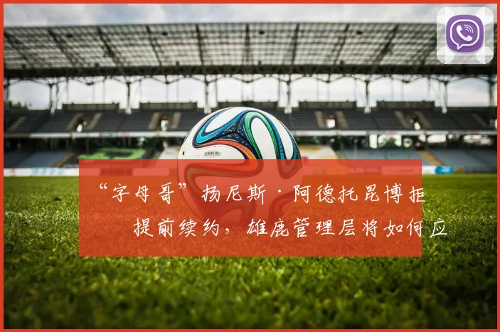 “字母哥”扬尼斯·阿德托昆博拒绝提前续约，雄鹿管理层将如何应对？