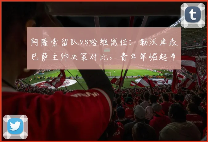 阿隆索留队vs哈维离任：勒沃库森巴萨主帅决策对比，青年军崛起节奏迥异
