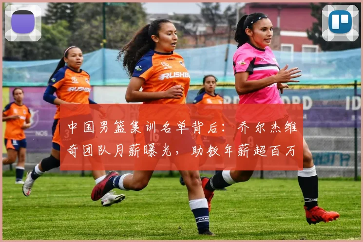 中国男篮集训名单背后:乔尔杰维奇团队月薪曝光,助教年薪超百万