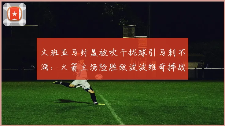 文班亚马封盖被吹干扰球引马刺不满，火箭主场险胜致波波维奇摔战术板